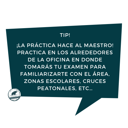 ¡La práctica hace al maestro! Practica en los alrededores de la oficina en donde tomarás tu examen para familiarizarte con el área, zonas escolares, cruces peatonales, etc…